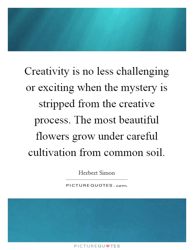 Creativity is no less challenging or exciting when the mystery is stripped from the creative process. The most beautiful flowers grow under careful cultivation from common soil. Picture Quote #1