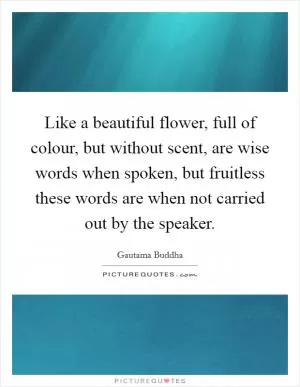 Like a beautiful flower, full of colour, but without scent, are wise words when spoken, but fruitless these words are when not carried out by the speaker Picture Quote #1
