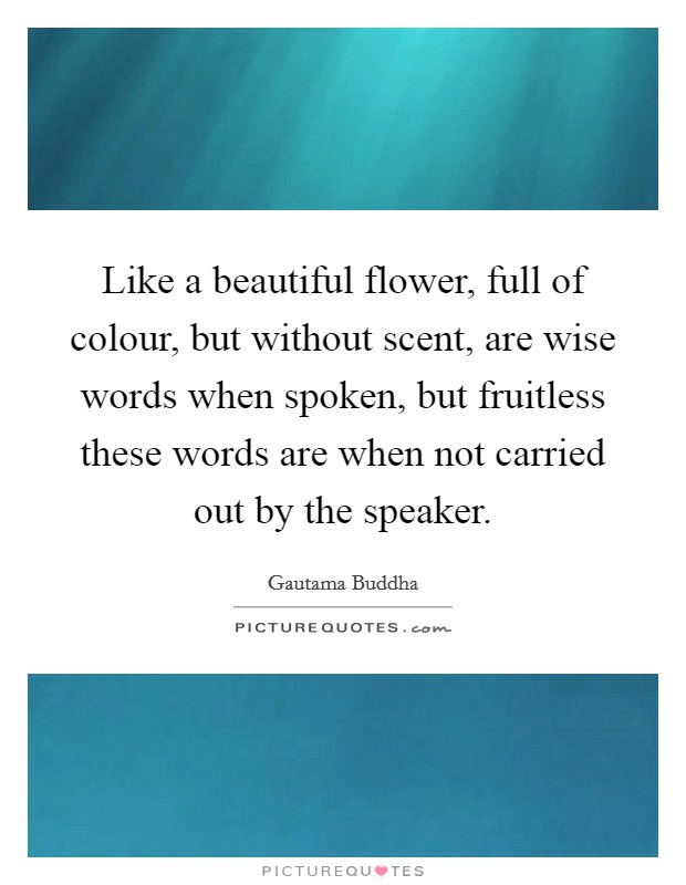 Like a beautiful flower, full of colour, but without scent, are wise words when spoken, but fruitless these words are when not carried out by the speaker. Picture Quote #1