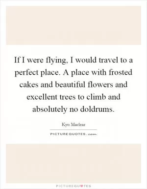 If I were flying, I would travel to a perfect place. A place with frosted cakes and beautiful flowers and excellent trees to climb and absolutely no doldrums Picture Quote #1
