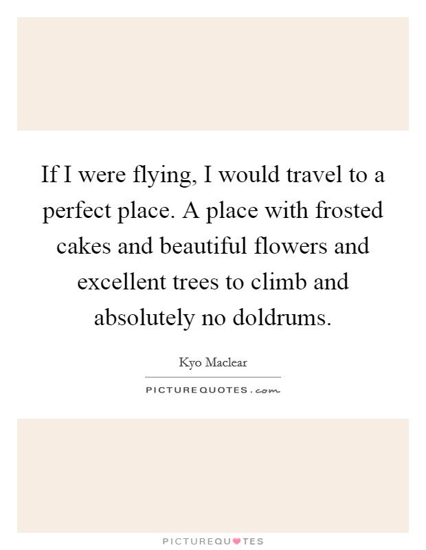 If I were flying, I would travel to a perfect place. A place with frosted cakes and beautiful flowers and excellent trees to climb and absolutely no doldrums. Picture Quote #1