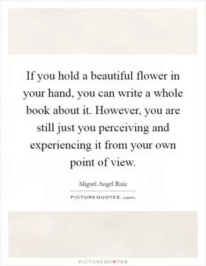 If you hold a beautiful flower in your hand, you can write a whole book about it. However, you are still just you perceiving and experiencing it from your own point of view Picture Quote #1