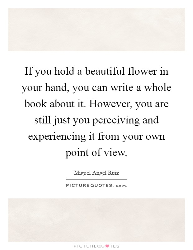 If you hold a beautiful flower in your hand, you can write a whole book about it. However, you are still just you perceiving and experiencing it from your own point of view. Picture Quote #1