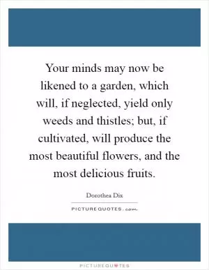 Your minds may now be likened to a garden, which will, if neglected, yield only weeds and thistles; but, if cultivated, will produce the most beautiful flowers, and the most delicious fruits Picture Quote #1