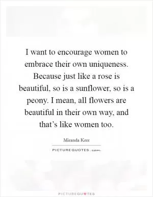 I want to encourage women to embrace their own uniqueness. Because just like a rose is beautiful, so is a sunflower, so is a peony. I mean, all flowers are beautiful in their own way, and that’s like women too Picture Quote #1