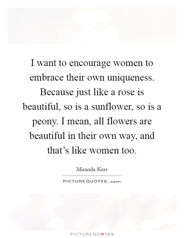 I want to encourage women to embrace their own uniqueness. Because just like a rose is beautiful, so is a sunflower, so is a peony. I mean, all flowers are beautiful in their own way, and that's like women too. Picture Quote #1