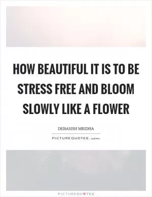 How beautiful it is to be stress free and bloom slowly like a flower Picture Quote #1
