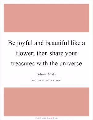 Be joyful and beautiful like a flower; then share your treasures with the universe Picture Quote #1