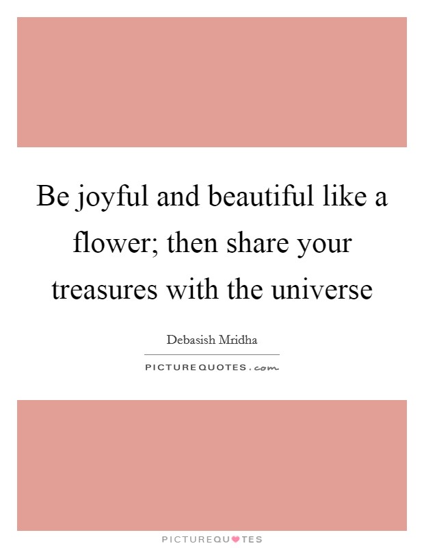 Be joyful and beautiful like a flower; then share your treasures with the universe Picture Quote #1