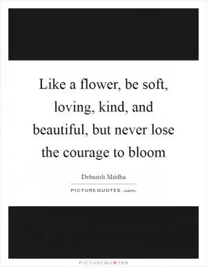 Like a flower, be soft, loving, kind, and beautiful, but never lose the courage to bloom Picture Quote #1