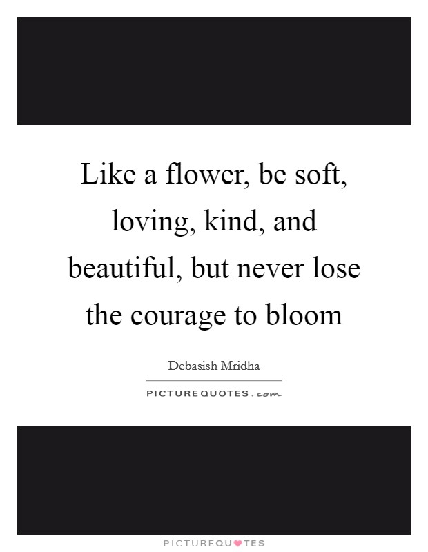 Like a flower, be soft, loving, kind, and beautiful, but never lose the courage to bloom Picture Quote #1