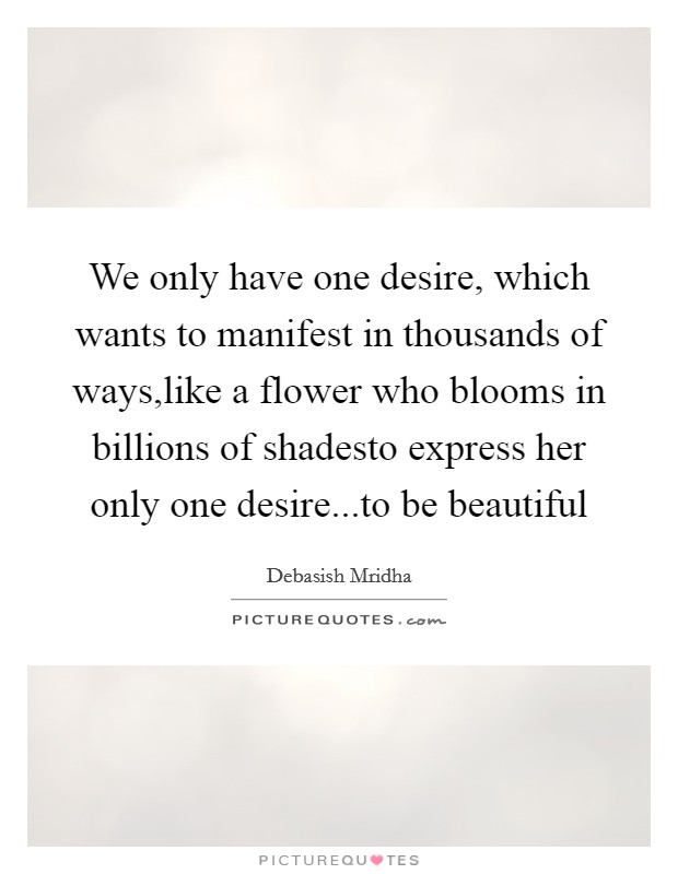 We only have one desire, which wants to manifest in thousands of ways,like a flower who blooms in billions of shadesto express her only one desire...to be beautiful Picture Quote #1