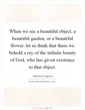 When we see a beautiful object, a beautiful garden, or a beautiful flower, let us think that there we behold a ray of the infinite beauty of God, who has given existence to that object Picture Quote #1