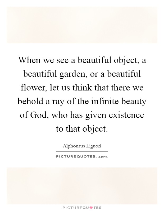 When we see a beautiful object, a beautiful garden, or a beautiful flower, let us think that there we behold a ray of the infinite beauty of God, who has given existence to that object. Picture Quote #1