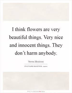 I think flowers are very beautiful things. Very nice and innocent things. They don’t harm anybody Picture Quote #1