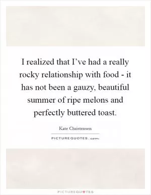 I realized that I’ve had a really rocky relationship with food - it has not been a gauzy, beautiful summer of ripe melons and perfectly buttered toast Picture Quote #1