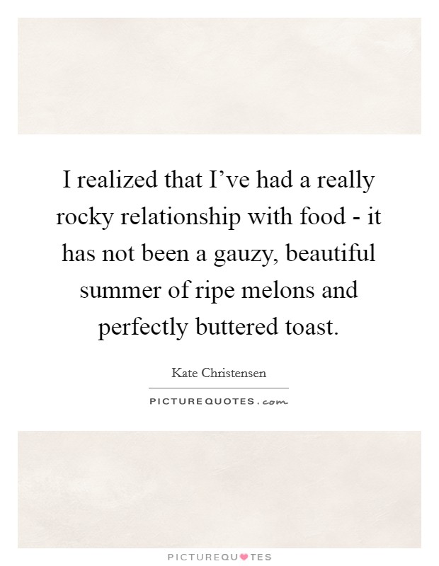 I realized that I've had a really rocky relationship with food - it has not been a gauzy, beautiful summer of ripe melons and perfectly buttered toast. Picture Quote #1