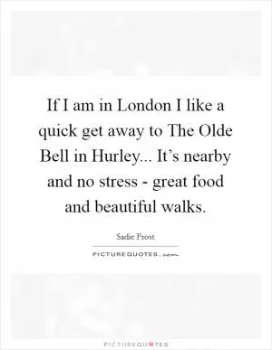 If I am in London I like a quick get away to The Olde Bell in Hurley... It’s nearby and no stress - great food and beautiful walks Picture Quote #1