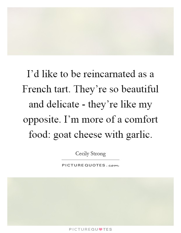 I'd like to be reincarnated as a French tart. They're so beautiful and delicate - they're like my opposite. I'm more of a comfort food: goat cheese with garlic. Picture Quote #1