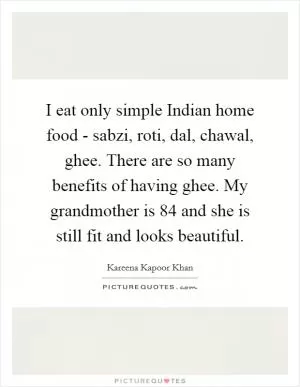I eat only simple Indian home food - sabzi, roti, dal, chawal, ghee. There are so many benefits of having ghee. My grandmother is 84 and she is still fit and looks beautiful Picture Quote #1