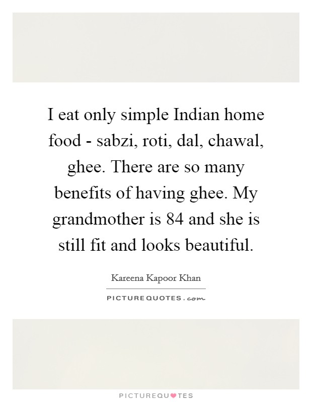 I eat only simple Indian home food - sabzi, roti, dal, chawal, ghee. There are so many benefits of having ghee. My grandmother is 84 and she is still fit and looks beautiful. Picture Quote #1