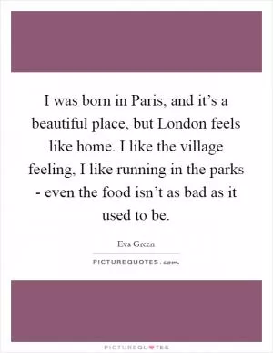 I was born in Paris, and it’s a beautiful place, but London feels like home. I like the village feeling, I like running in the parks - even the food isn’t as bad as it used to be Picture Quote #1