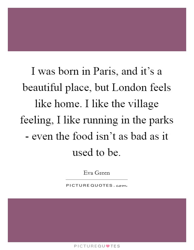I was born in Paris, and it's a beautiful place, but London feels like home. I like the village feeling, I like running in the parks - even the food isn't as bad as it used to be. Picture Quote #1