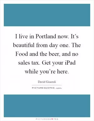 I live in Portland now. It’s beautiful from day one. The Food and the beer, and no sales tax. Get your iPad while you’re here Picture Quote #1
