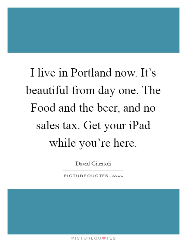I live in Portland now. It's beautiful from day one. The Food and the beer, and no sales tax. Get your iPad while you're here. Picture Quote #1