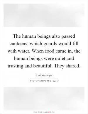 The human beings also passed canteens, which guards would fill with water. When food came in, the human beings were quiet and trusting and beautiful. They shared Picture Quote #1