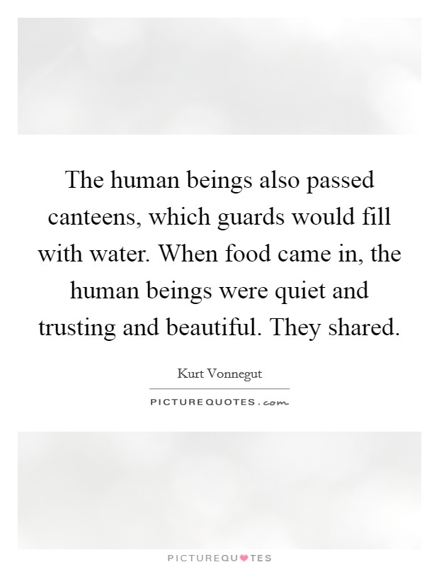 The human beings also passed canteens, which guards would fill with water. When food came in, the human beings were quiet and trusting and beautiful. They shared. Picture Quote #1