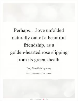 Perhaps. . .love unfolded naturally out of a beautiful friendship, as a golden-hearted rose slipping from its green sheath Picture Quote #1