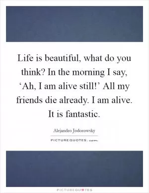 Life is beautiful, what do you think? In the morning I say, ‘Ah, I am alive still!’ All my friends die already. I am alive. It is fantastic Picture Quote #1