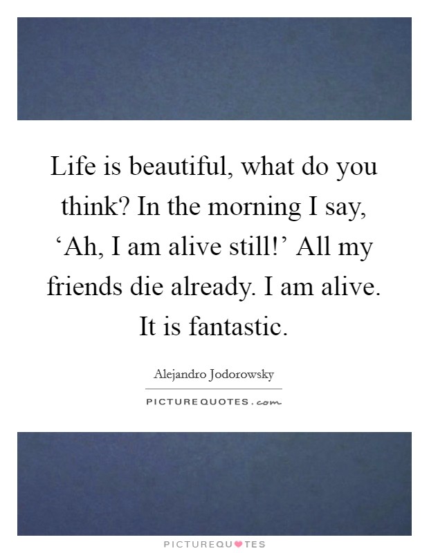 Life is beautiful, what do you think? In the morning I say, ‘Ah, I am alive still!' All my friends die already. I am alive. It is fantastic. Picture Quote #1