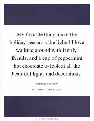 My favorite thing about the holiday season is the lights! I love walking around with family, friends, and a cup of peppermint hot chocolate to look at all the beautiful lights and decorations Picture Quote #1