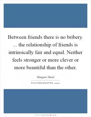 Between friends there is no bribery. ... the relationship of friends is intrinsically fair and equal. Neither feels stronger or more clever or more beautiful than the other Picture Quote #1