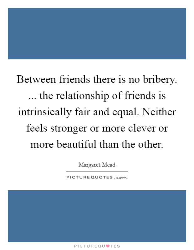 Between friends there is no bribery. ... the relationship of friends is intrinsically fair and equal. Neither feels stronger or more clever or more beautiful than the other. Picture Quote #1