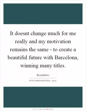 It doesnt change much for me really and my motivation remains the same - to create a beautiful future with Barcelona, winning many titles Picture Quote #1