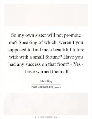So my own sister will not promote me? Speaking of which, weren’t you supposed to find me a beautiful future wife with a small fortune? Have you had any success on that front? - Yes - I have warned them all Picture Quote #1