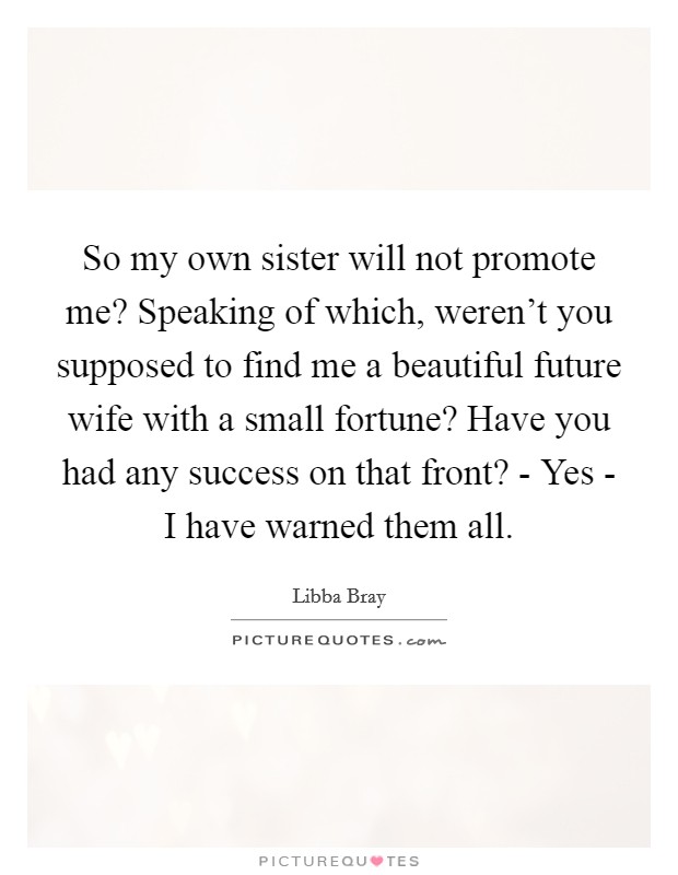 So my own sister will not promote me? Speaking of which, weren't you supposed to find me a beautiful future wife with a small fortune? Have you had any success on that front? - Yes - I have warned them all. Picture Quote #1