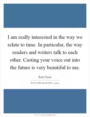 I am really interested in the way we relate to time. In particular, the way readers and writers talk to each other. Casting your voice out into the future is very beautiful to me Picture Quote #1