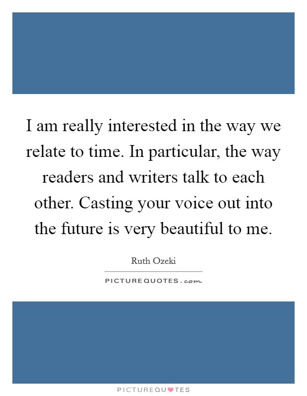 I am really interested in the way we relate to time. In particular, the way readers and writers talk to each other. Casting your voice out into the future is very beautiful to me. Picture Quote #1