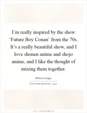 I’m really inspired by the show ‘Future Boy Conan’ from the  70s. It’s a really beautiful show, and I love shonen anime and shojo anime, and I like the thought of mixing them together Picture Quote #1