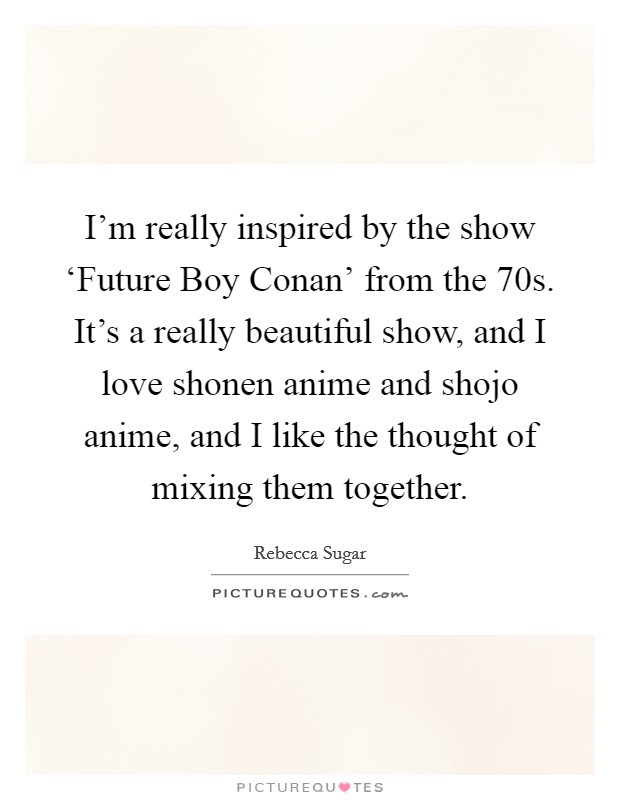 I'm really inspired by the show ‘Future Boy Conan' from the  70s. It's a really beautiful show, and I love shonen anime and shojo anime, and I like the thought of mixing them together. Picture Quote #1