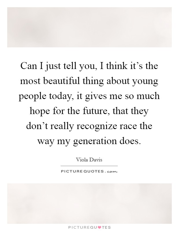 Can I just tell you, I think it's the most beautiful thing about young people today, it gives me so much hope for the future, that they don't really recognize race the way my generation does. Picture Quote #1