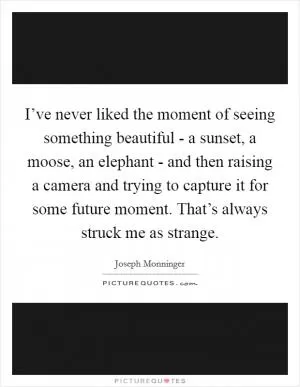 I’ve never liked the moment of seeing something beautiful - a sunset, a moose, an elephant - and then raising a camera and trying to capture it for some future moment. That’s always struck me as strange Picture Quote #1