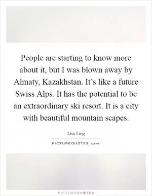 People are starting to know more about it, but I was blown away by Almaty, Kazakhstan. It’s like a future Swiss Alps. It has the potential to be an extraordinary ski resort. It is a city with beautiful mountain scapes Picture Quote #1