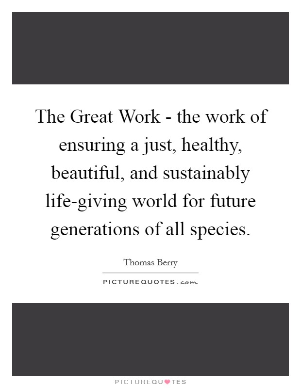 The Great Work - the work of ensuring a just, healthy, beautiful, and sustainably life-giving world for future generations of all species. Picture Quote #1