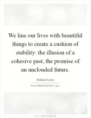 We line our lives with beautiful things to create a cushion of stability: the illusion of a cohesive past, the promise of an unclouded future Picture Quote #1