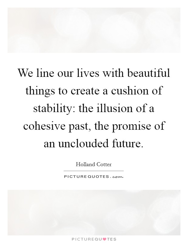 We line our lives with beautiful things to create a cushion of stability: the illusion of a cohesive past, the promise of an unclouded future. Picture Quote #1